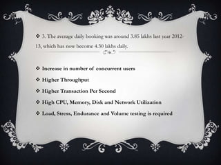  3. The average daily booking was around 3.85 lakhs last year 2012-
13, which has now become 4.30 lakhs daily.
 Increase in number of concurrent users
 Higher Throughput
 Higher Transaction Per Second
 High CPU, Memory, Disk and Network Utilization
 Load, Stress, Endurance and Volume testing is required
 