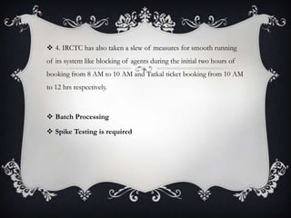  4. IRCTC has also taken a slew of measures for smooth running
of its system like blocking of agents during the initial two hours of
booking from 8 AM to 10 AM and Tatkal ticket booking from 10 AM
to 12 hrs respectively.
 Batch Processing
 Spike Testing is required
 