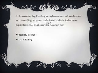  5. preventing illegal booking through automated software by touts
and thus making the system available only to the individual users
during this period, which draws the maximum rush
 Security testing
 Load Testing
 