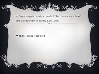  Augmenting the capacity to handle 1.2 lakh users at any point of
time as compared to its existing 40,000 users.
 Spike Testing is required
 
