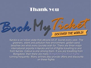 Thank you
Kerala is an Indian state that attracts lot of tourist every year. TheKerala is an Indian state that attracts lot of tourist every year. The
greenery, silent and pollution free environment, golden sandgreenery, silent and pollution free environment, golden sand
beaches are what every tourists wish for. There are three majorbeaches are what every tourists wish for. There are three major
international airports in Kerala and lot of flights travelling to andinternational airports in Kerala and lot of flights travelling to and
from Kerala. Calicut is one among them. If you are travelling fromfrom Kerala. Calicut is one among them. If you are travelling from
Bangalore, then there are manyBangalore, then there are many Bangalore to Calicut flightsBangalore to Calicut flights
running frequently. Many airlines also provide offers and discountsrunning frequently. Many airlines also provide offers and discounts
on these flights.on these flights.
 