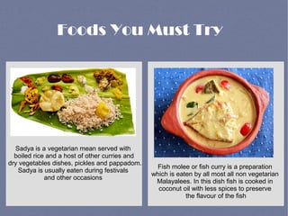 Foods You Must Try
Sadya is a vegetarian mean served with
boiled rice and a host of other curries and
dry vegetables dishes, pickles and pappadom.
Sadya is usually eaten during festivals
and other occasions
Fish molee or fish curry is a preparation
which is eaten by all most all non vegetarian
Malayalees. In this dish fish is cooked in
coconut oil with less spices to preserve
the flavour of the fish
 