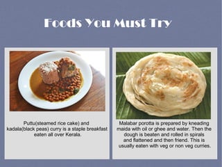 Puttu(steamed rice cake) and
kadala(black peas) curry is a staple breakfast
eaten all over Kerala.
Malabar porotta is prepared by kneading
maida with oil or ghee and water. Then the
dough is beaten and rolled in spirals
and flattened and then friend. This is
usually eaten with veg or non veg curries.
Foods You Must Try
 