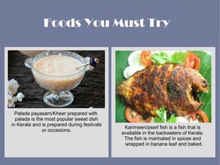 Palada payasam/Kheer prepared with
palada is the most popular sweet dish
in Kerala and is prepared during festivals
or occasions.
Karimeen/pearl fish is a fish that is
available in the backwaters of Kerala.
The fish is marinated in spices and
wrapped in banana leaf and baked.
Foods You Must Try
 
