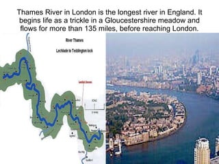 Thames River in London is the longest river in England. It begins life as a trickle in a Gloucestershire meadow and flows for more than 135 miles, before reaching London. 