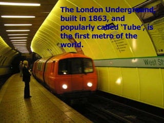The London Underground, built in 1863, and popularly called ‘Tube’, is the first metro of the world. 