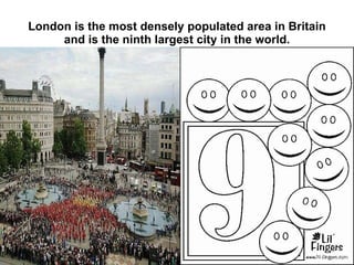 London is the most densely populated area in Britain and is the ninth largest city in the world. 