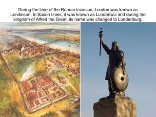 During the time of the Roman Invasion, London was known as Londinium. In Saxon times, it was known as Lundenwic and during the kingdom of Alfred the Great, its name was changed to Lundenburg. 