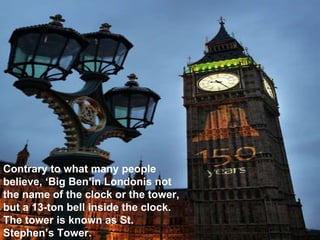 Contrary to what many people believe, ‘Big Ben’in Londonis not the name of the clock or the tower, but a 13-ton bell inside the clock. The tower is known as St. Stephen’s Tower. 