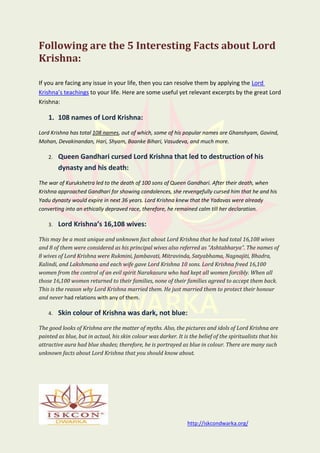 http://iskcondwarka.org/
Following are the 5 Interesting Facts about Lord
Krishna:
If you are facing any issue in your life, then you can resolve them by applying the Lord
Krishna’s teachings to your life. Here are some useful yet relevant excerpts by the great Lord
Krishna:
1. 108 names of Lord Krishna:
Lord Krishna has total 108 names, out of which, some of his popular names are Ghanshyam, Govind,
Mohan, Devakinandan, Hari, Shyam, Baanke Bihari, Vasudeva, and much more.
2. Queen Gandhari cursed Lord Krishna that led to destruction of his
dynasty and his death:
The war of Kurukshetra led to the death of 100 sons of Queen Gandhari. After their death, when
Krishna approached Gandhari for showing condolences, she revengefully cursed him that he and his
Yadu dynasty would expire in next 36 years. Lord Krishna knew that the Yadavas were already
converting into an ethically depraved race, therefore, he remained calm till her declaration.
3. Lord Krishna’s 16,108 wives:
This may be a most unique and unknown fact about Lord Krishna that he had total 16,108 wives
and 8 of them were considered as his principal wives also referred as “Ashtabharya”. The names of
8 wives of Lord Krishna were Rukmini, Jambavati, Mitravinda, Satyabhama, Nagnajiti, Bhadra,
Kalindi, and Lakshmana and each wife gave Lord Krishna 10 sons. Lord Krishna freed 16,100
women from the control of an evil spirit Narakasura who had kept all women forcibly. When all
those 16,100 women returned to their families, none of their families agreed to accept them back.
This is the reason why Lord Krishna married them. He just married them to protect their honour
and never had relations with any of them.
4. Skin colour of Krishna was dark, not blue:
The good looks of Krishna are the matter of myths. Also, the pictures and idols of Lord Krishna are
painted as blue, but in actual, his skin colour was darker. It is the belief of the spiritualists that his
attractive aura had blue shades; therefore, he is portrayed as blue in colour. There are many such
unknown facts about Lord Krishna that you should know about.
 