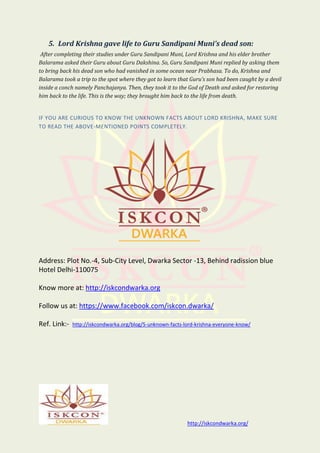 http://iskcondwarka.org/
5. Lord Krishna gave life to Guru Sandipani Muni’s dead son:
After completing their studies under Guru Sandipani Muni, Lord Krishna and his elder brother
Balarama asked their Guru about Guru Dakshina. So, Guru Sandipani Muni replied by asking them
to bring back his dead son who had vanished in some ocean near Prabhasa. To do, Krishna and
Balarama took a trip to the spot where they got to learn that Guru’s son had been caught by a devil
inside a conch namely Panchajanya. Then, they took it to the God of Death and asked for restoring
him back to the life. This is the way; they brought him back to the life from death.
IF YOU ARE CURIOUS TO KNOW THE UNKNOWN FACTS ABOUT LORD KRISHNA, MAKE SURE
TO READ THE ABOVE-MENTIONED POINTS COMPLETELY.
Address: Plot No.-4, Sub-City Level, Dwarka Sector -13, Behind radission blue
Hotel Delhi-110075
Know more at: http://iskcondwarka.org
Follow us at: https://www.facebook.com/iskcon.dwarka/
Ref. Link:- http://iskcondwarka.org/blog/5-unknown-facts-lord-krishna-everyone-know/
 