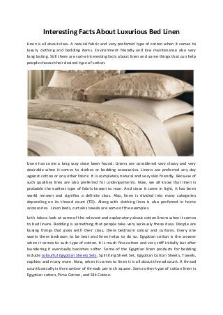 Interesting Facts About Luxurious Bed Linen
Linen is all about class. A natural fabric and very preferred type of cotton when it comes to
luxury clothing and bedding items. Environment friendly and low maintenance also very
long lasting. Still there are some interesting facts about linen and some things that can help
people choose their desired type of cotton.

Linen has come a long way since been found. Linens are considered very classy and very
desirable when it comes to clothes or bedding accessories. Linens are preferred any day
against cotton or any other fabric. It is completely natural and very skin friendly. Because of
such qualities lines are also preferred for undergarments. Now, we all know that linen is
probable the earliest type of fabric known to man. And since it came in light, it has been
world renown and signifies a definite class. Also, linen is divided into many categories
depending on its thread count (TD). Along with clothing lines is also preferred in home
accessories. Linen beds, curtains towels are some of the examples.
Let’s take a look at some of the relevant and explanatory about cotton linens when it comes
to bed linens. Bedding is something that people take very seriously these days. People are
buying things that goes with their class, there bedroom colour and curtains. Every one
wants there bedroom to be best and linen helps to do so. Egyptian cotton is the answer
when it comes to such type of cotton. It is much fine cotton and very stiff initially but after
laundering it eventually becomes softer. Some of the Egyptian linen products for bedding
include colourful Egyptian Sheets Sets, Split King Sheet Set, Egyptian Cotton Sheets, Towels,
napkins and many more. Now, when it comes to linen it is all about thread count. A thread
count basically is the number of threads per inch square. Some other type of cotton linen is
Egyptian cotton, Pima Cotton, and Silk Cotton.

 