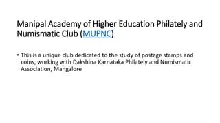 Manipal Academy of Higher Education Philately and
Numismatic Club (MUPNC)
• This is a unique club dedicated to the study o...