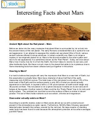 Interesting Facts about Mars

Ancient Myth about the Red planet – Mars
Before we delve into the many mysteries that planet Mars is surrounded by, let us look into
the ancient history of the red planet. The early Romans considered Mars as a symbol for war
and aggression. In an attempt to appease this volatile red war planet (War of God), various
ancient cultures offered it human sacrifices. In today’s scientific era, Mars is no longer a
mystery or an enigmatic planet for us. Mars is the second smallest in the solar system and
due to its red appearance it is sometimes known as the “Red Planet”. Today, we know about
Mars; how it looks, how far it is from the Earth, the time it takes to revolve its own axis, and
other textbooks facts. But there is much more to the planet that adds to its mysterious charm.
Some interesting facts have been collected and put together in this article.

How big is Mars?
It is hard to believe that people still carry the impression that Mars is a near-twin of Earth, but
this assumption is actually false. Mars has a diameter of about half that of the earth,
measuring only 6,800 km across. The total mass of this red planet is only about 10% of the
total mass of the Earth and the surface gravity is only 38% of what you would actually
experience on the Earth. In layman’s terms, a 100 pound person on earth would weigh only
38 pounds on Mars. This red planet is not a sphere because it rotates on its own axis and it
bulges at the equator. Another name for Mars could be the “Rusty Planet” due to its rocky and
dusty surface. The oxidized iron dust that covers the surface of Mars is similar to talcum
powder. The soil of Mars holds nutrients such as sodium, chloride and magnesium.

Does water actually exists on Mars?
According to scientific studies, water on Mars exists almost as ice with a small amount
present in the atmosphere as water vapors. Furthermore, NASA’s Mars Odyssey spacecraft
detected water beneath the surface covered by the red dust. No large reserve of standing
water body has been found to exist because the atmospheric pressure at its surface averages
just 600 Pascal.

 
