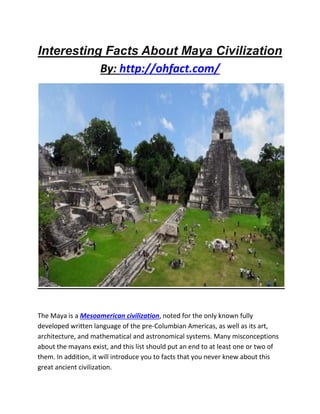 Interesting Facts About Maya Civilization
By: http://ohfact.com/
The Maya is a Mesoamerican civilization, noted for the only known fully
developed written language of the pre-Columbian Americas, as well as its art,
architecture, and mathematical and astronomical systems. Many misconceptions
about the mayans exist, and this list should put an end to at least one or two of
them. In addition, it will introduce you to facts that you never knew about this
great ancient civilization.
 