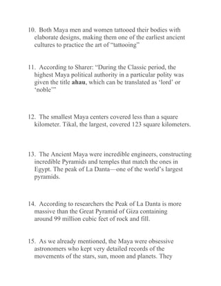 10. Both Maya men and women tattooed their bodies with
elaborate designs, making them one of the earliest ancient
cultures to practice the art of “tattooing”
11. According to Sharer: “During the Classic period, the
highest Maya political authority in a particular polity was
given the title ahau, which can be translated as ‘lord’ or
‘noble’”
12. The smallest Maya centers covered less than a square
kilometer. Tikal, the largest, covered 123 square kilometers.
13. The Ancient Maya were incredible engineers, constructing
incredible Pyramids and temples that match the ones in
Egypt. The peak of La Danta—one of the world’s largest
pyramids.
14. According to researchers the Peak of La Danta is more
massive than the Great Pyramid of Giza containing
around 99 million cubic feet of rock and fill.
15. As we already mentioned, the Maya were obsessive
astronomers who kept very detailed records of the
movements of the stars, sun, moon and planets. They
 