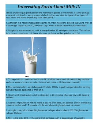 Interesting Facts About Milk !!!
Milk is a white liquid produced by the mammary glands of mammals. It is the primary
source of nutrition for young mammals before they are able to digest other types of
food. Here are some interesting facts about Milk :-
1. Although it is nearly impossible to pinpoint, most historians believe that using milk as
a beverage began about 10,000 years ago when animals were first domesticated.
2. Despite its creamy texture, milk is comprised of 85 to 95 percent water. The rest of
its volume comes from nutritious vitamins, proteins, carbohydrates, and fat.
Milk
3. Young children need the nutrients milk provides because their developing skeletal
systems replace bone mass about every two years until they reach maturity.
4. Milk pasteurization, which began in the late 1800s, is partly responsible for curbing
the tuberculosis epidemic of that time.
5. Goat’s milk breaks down during digestion in 20 minutes whereas cow milk takes a
full hour.
6. It takes 10 pounds of milk to make a pound of cheese, 21 pounds of milk to make a
pound of butter, and 12 pounds of milk to make a single gallon of ice cream.
7. A single cow yields about 90 glasses of milk per day or about 200,000 glasses of
milk per lifetime.
8. Milk is the only drink in the world that contains such a large range of naturally
 