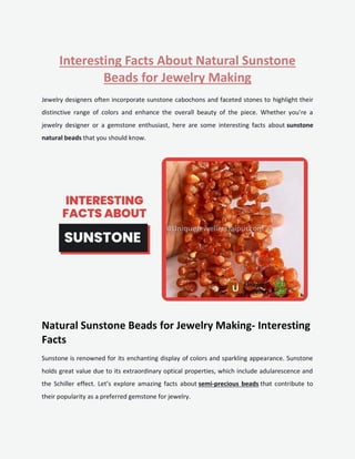 Interesting Facts About Natural Sunstone
Beads for Jewelry Making
Jewelry designers often incorporate sunstone cabochons and faceted stones to highlight their
distinctive range of colors and enhance the overall beauty of the piece. Whether you're a
jewelry designer or a gemstone enthusiast, here are some interesting facts about sunstone
natural beads that you should know.
Natural Sunstone Beads for Jewelry Making- Interesting
Facts
Sunstone is renowned for its enchanting display of colors and sparkling appearance. Sunstone
holds great value due to its extraordinary optical properties, which include adularescence and
the Schiller effect. Let’s explore amazing facts about semi-precious beads that contribute to
their popularity as a preferred gemstone for jewelry.
 
