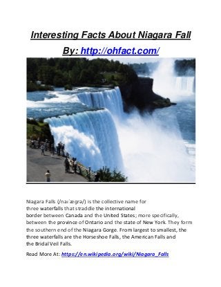 Interesting Facts About Niagara Fall
By: http://ohfact.com/
Niagara Falls (/naɪˈæɡrə/) is the collective name for
three waterfalls that straddle the international
border between Canada and the United States; more specifically,
between the province of Ontario and the state of New York. They form
the southern end of the Niagara Gorge. From largest to smallest, the
three waterfalls are the Horseshoe Falls, the American Falls and
the Bridal Veil Falls.
Read More At: https://en.wikipedia.org/wiki/Niagara_Falls
 