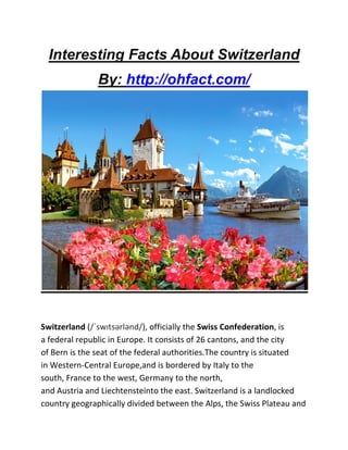 Interesting Facts About Switzerland
By: http://ohfact.com/
Switzerland (/ˈswɪtsərlənd/), officially the Swiss Confederation, is
a federal republic in Europe. It consists of 26 cantons, and the city
of Bern is the seat of the federal authorities.The country is situated
in Western-Central Europe,and is bordered by Italy to the
south, France to the west, Germany to the north,
and Austria and Liechtensteinto the east. Switzerland is a landlocked
country geographically divided between the Alps, the Swiss Plateau and
 
