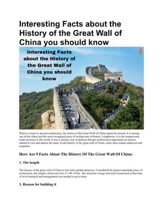 Interesting Facts about the
History of the Great Wall of
China you should know
When it comes to ancient architecture, the history of the Great Wall of China cannot be missed. It is among
one of the oldest and the most recognized piece of architecture in history. Lengthwise, it is the longest man-
made structure in the world. It was a military line of defense that got architectural importance as tourists
started to visit and admire the same. In the history of the great wall of China, some facts remain unknown and
unspoken.
Here Are 9 Facts About The History Of The Great Wall Of China:
1. The length
The history of the great wall of China is rich and a global attraction. Considered the largest manmade piece of
architecture, the length is believed to be 21,196.18 km. The structure is huge and well-constructed at that time.
A lot of research and management was needed to get it done.
2. Reason for building it
 