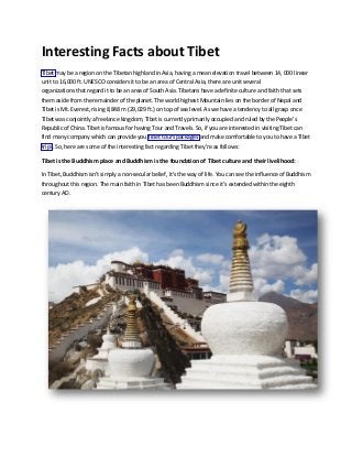 Interesting Facts about Tibet
Tibet may be a region on the Tibetan highland in Asia, having a mean elevation travel between 14, 000 linear
unit to 16,000 ft. UNESCO considers it to be an area of Central Asia, there are unit several
organizations that regard it to be an area of South Asia. Tibetans have a definite culture and faith that sets
them aside from the remainder of the planet. The world highest Mountain lies on the border of Nepal and
Tibet is Mt. Everest, rising 8,848 m (29,029 ft.) on top of sea level. As we have a tendency to all grasp once
Tibet was conjointly a freelance kingdom, Tibet is currently primarily occupied and ruled by the People’s
Republic of China. Tibet is famous for having Tour and Travels. So, if you are interested in visiting Tibet can
find many company which can provide you Tibet tours packages and make comfortable to you to have a Tibet
trips. So, here are some of the interesting fact regarding Tibet they're as follows:
Tibet is the Buddhism place and Buddhism is the foundation of Tibet culture and their livelihood:
In Tibet, Buddhism isn't simply a non-secular belief, it's the way of life. You can see the influence of Buddhism
throughout this region. The main faith in Tibet has been Buddhism since it’s extended within the eighth
century AD.
 