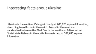 Interesting facts about ukraine
Ukraine is the continent’s largest county at 603,628 square kilometres,
stretching from Russia in the east to Poland in the west, and
sandwiched between the Black Sea in the south and fellow former
Soviet state Belarus in the north. France is next at 551,695 square
kilometres.
 