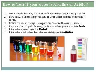 How to Test if your water is Alkaline or Acidic ?
1. Get a Simple Test kit , it comes with a pH Drop reagent & a pH scale.
2. Now put 2-3 drops on ph reagent in your water sample and shake it
gently.
3. Notice the color change. Compare the color with your pH scale.
 If the water is red, pinkish, orange, yellow or yellow green, then it is Acidic.
 If the color is green, then it is Neutral.
 If the color is light blue, dark blue and violet, then it is Alkaline.
 