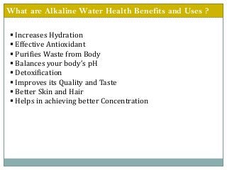 What are Alkaline Water Health Benefits and Uses ?
 Increases Hydration
 Effective Antioxidant
 Purifies Waste from Body
 Balances your body’s pH
 Detoxification
 Improves its Quality and Taste
 Better Skin and Hair
 Helps in achieving better Concentration
 