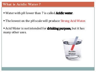 What is Acidic Water ?
 Water with pH lower than 7 is called Acidic water.
 The lowest on the pH scale will produce Strong Acid Water.
 Acid Water is not intended for drinking purpose, but it has
many other uses.
 