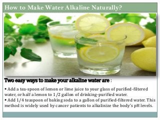 How to Make Water Alkaline Naturally?
 Add a tea-spoon of lemon or lime juice to your glass of purified-filtered
water, or half a lemon to 1/2 gallon of drinking-purified water.
 Add 1/4 teaspoon of baking soda to a gallon of purified-filtered water. This
method is widely used by cancer patients to alkalinize the body’s pH levels.
Two easy ways to make your alkaline water are :
 
