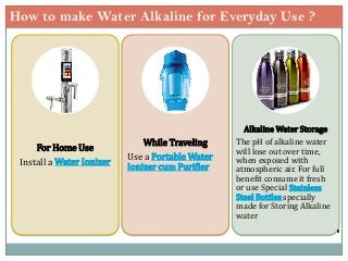How to make Water Alkaline for Everyday Use ?
For Home Use
Install a Water Ionizer
While Traveling
Use a Portable Water
Ionizer cum Purifier
Alkaline Water Storage
The pH of alkaline water
will lose out over time,
when exposed with
atmospheric air. For full
benefit consume it fresh
or use Special Stainless
Steel Bottles specially
made for Storing Alkaline
water
 