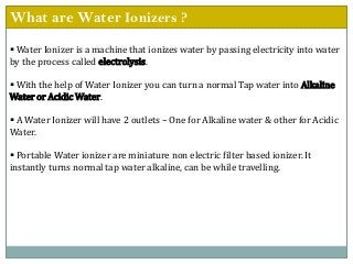 What are Water Ionizers ?
 Water Ionizer is a machine that ionizes water by passing electricity into water
by the process called electrolysis.
 With the help of Water Ionizer you can turn a normal Tap water into Alkaline
Water or Acidic Water.
 A Water Ionizer will have 2 outlets – One for Alkaline water & other for Acidic
Water.
 Portable Water ionizer are miniature non electric filter based ionizer. It
instantly turns normal tap water alkaline, can be while travelling.
 