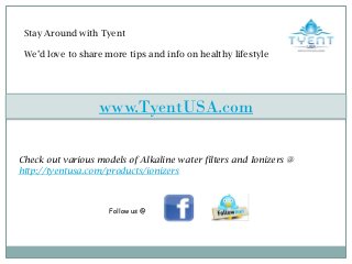 Stay Around with Tyent
We’d love to share more tips and info on healthy lifestyle
Check out various models of Alkaline water filters and Ionizers @
http://tyentusa.com/products/ionizers
www.TyentUSA.com
Follow us @
 
