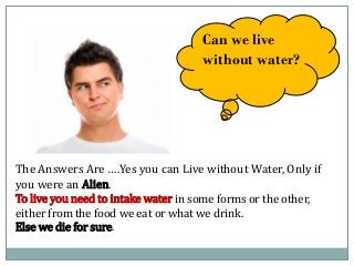 Can we live
without water?
The Answers Are ….Yes you can Live without Water, Only if
you were an Alien.
To live you need to intake water in some forms or the other,
either from the food we eat or what we drink.
Else we die for sure.
 