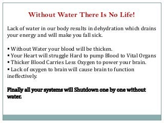 Without Water There Is No Life!
Lack of water in our body results in dehydration which drains
your energy and will make you fall sick.
 Without Water your blood will be thicken.
 Your Heart will struggle Hard to pump Blood to Vital Organs
 Thicker Blood Carries Less Oxygen to power your brain.
 Lack of oxygen to brain will cause brain to function
ineffectively.
Finally all your systems will Shutdown one by one without
water.
 