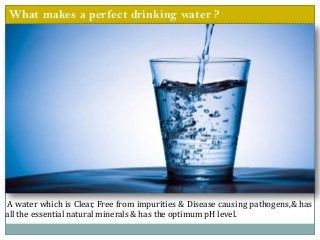 What makes a perfect drinking water ?
A water which is Clear, Free from impurities & Disease causing pathogens,& has
all the essential natural minerals & has the optimum pH level.
 