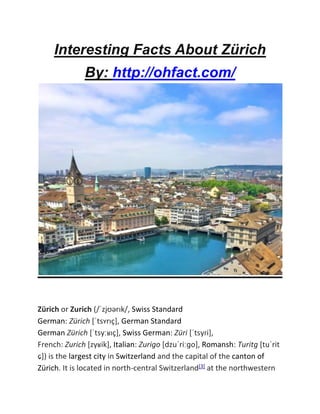 Interesting Facts About Zürich
By: http://ohfact.com/
Zürich or Zurich (/ˈzjʊərɪk/, Swiss Standard
German: Zürich [ˈtsʏrɪç], German Standard
German Zürich [ˈtsyːʁɪç], Swiss German: Züri [ˈtsyɾi],
French: Zurich [zyʁik], Italian: Zurigo [dzuˈriːɡo], Romansh: Turitg [tuˈrit
ɕ]) is the largest city in Switzerland and the capital of the canton of
Zürich. It is located in north-central Switzerland[3] at the northwestern
 