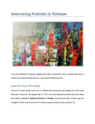 Interesting Festivals in Vietnam
If you are interested to travel to Vietnam and keen to experience one or maybe more than its
colorful and cultural festivals then you must read the following article.
Lunar New Year, TET Holiday
There is no more colorful time to be in Vietnam than during the days leading up to the Lunar
New year ( known as "Tet Nguyen Dan" or "Tet"), the most important as well as the most widely
and heartily celebrated traditional festival in Vietnam. Since the first days of lunar year are
thought to set the tone for the next 12 months, everyone strives to plan a perfect Tet.
 