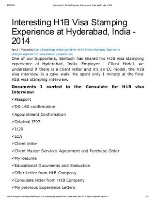 4/30/2014 Interesting H1B Visa Stamping Experience at Hyderabad, India - 2014
http://h1bsupport.com/blog/interesting-h1b-visa-stamping-experience-at-hyderabad-india-2014?tmpl=component&print=1 1/5
Interesting H1B Visa Stamping
Experience at Hyderabad, India -
2014
Apr 21 Posted by Dan (/blog/blogger/listings/admin) in H1B Visa Stamping Experience
(/blog/categories/h1b-visa-stamping-experience)
One of our Supporters, Santosh has shared his H1B visa stamping
experience at Hyderabad, India. Employer – Client Model, we
understand if there is a client letter and it’s an EC model, the h1B
visa interview is a cake walk. He spent only 1 minute at the final
H1B visa stamping interview.
Documents I carried to the Consulate for H1B visa
Interview:
üPassport
üDS-160 confirmation
üAppointment Confirmation
üOriginal I797
üI129
üLCA
üClient letter
üClient Master Services Agreement and Purchase Order
üMy Resume
üEducational Documents and Evaluation
üOffer Letter from H1B Company
üConsulate letter from H1B Company
üMy previous Experience Letters
 