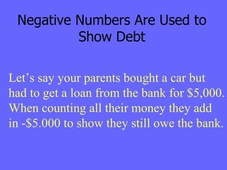 Negative Numbers Are Used to Show Debt Let’s say your parents bought a car but had to get a loan from the bank for $5,000. When counting all their money they add  in -$5.000 to show they still owe the bank. 