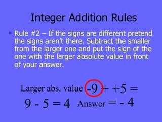 Integer Addition Rules Rule #2 – If the signs are different pretend the signs aren’t there. Subtract the smaller from the larger one and put the sign of the one with the larger absolute value in front of your answer. -9 + +5 = 9 - 5 = 4 Larger abs. value Answer  = - 4 