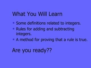 What You Will Learn Some definitions related to integers. Rules for adding and subtracting integers. A method for proving that a rule is true. Are you ready?? 