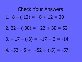 Check Your Answers 1.  8 – (-12) =  8 + 12 = 20 2. 22 – (-30) =  22 + 30 = 52 3. – 17 – (-3) =  -17 + 3 = -14 4. –52 – 5 =  -52 + (-5) = -57 
