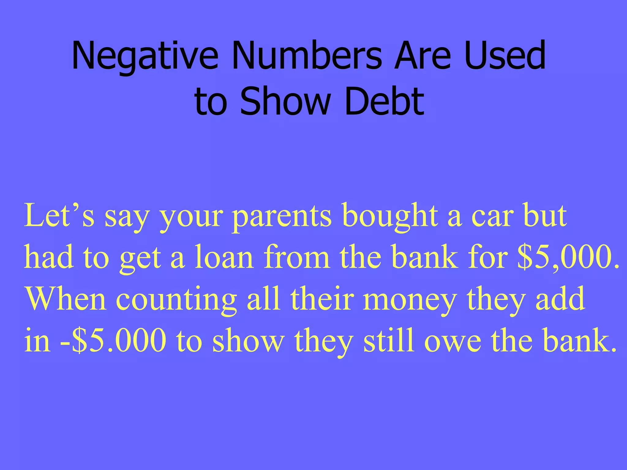 Negative Numbers Are Used to Show Debt Let’s say your parents bought a car but had to get a loan from the bank for $5,000. When counting all their money they add  in -$5.000 to show they still owe the bank. 