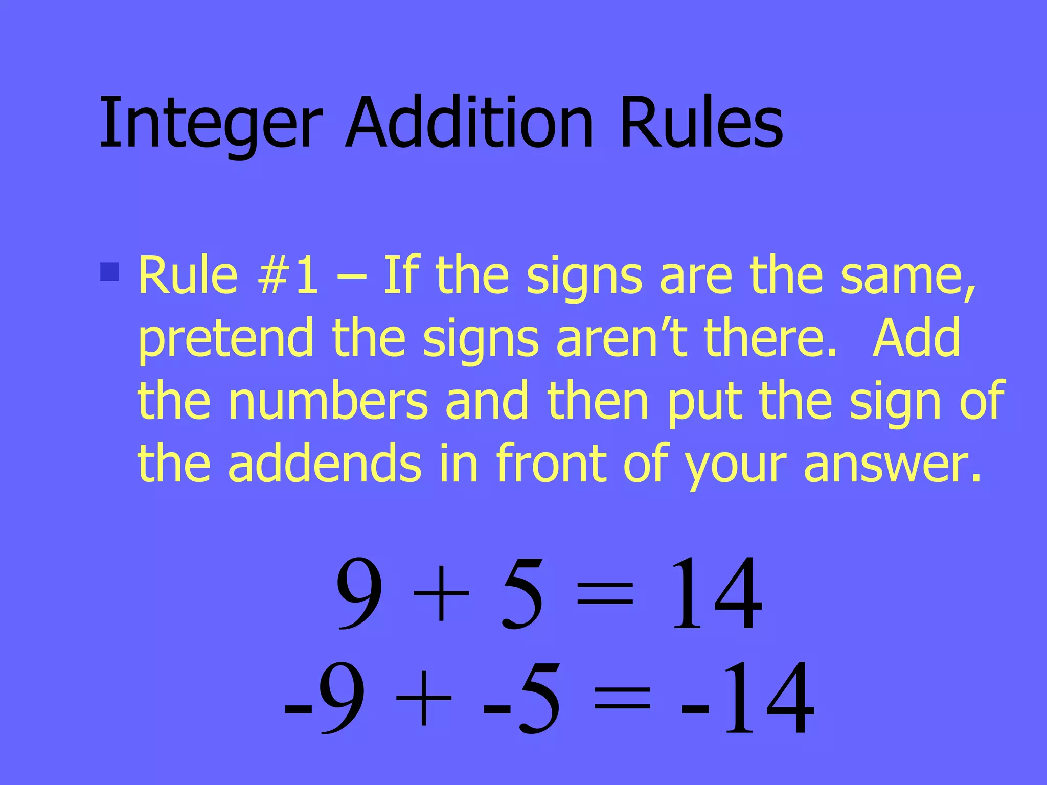 Integer Addition Rules Rule #1 – If the signs are the same, pretend the signs aren’t there.  Add the numbers and then put the sign of the addends in front of your answer. 9 + 5 = 14 -9 + -5 = -14 