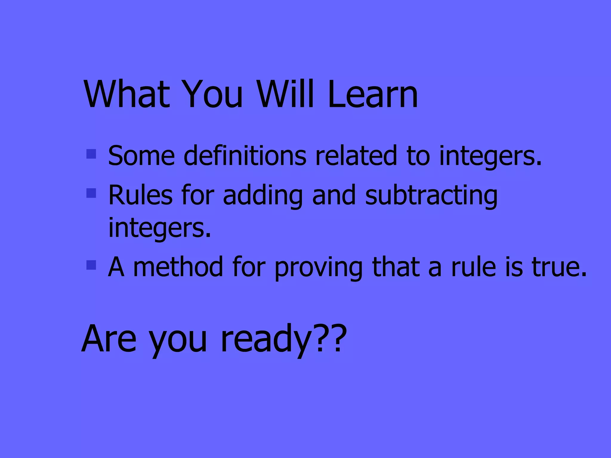 What You Will Learn Some definitions related to integers. Rules for adding and subtracting integers. A method for proving that a rule is true. Are you ready?? 