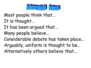 Most people think that…
It is thought…
It has been argued that…
Many people believe…
Considerable debate has taken place…
Arguably, uniform is thought to be..
Alternatively others believe that…
 