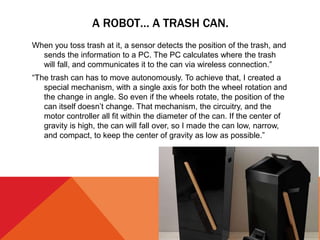 A ROBOT… A TRASH CAN.
When you toss trash at it, a sensor detects the position of the trash, and
sends the information to a PC. The PC calculates where the trash
will fall, and communicates it to the can via wireless connection.”
“The trash can has to move autonomously. To achieve that, I created a
special mechanism, with a single axis for both the wheel rotation and
the change in angle. So even if the wheels rotate, the position of the
can itself doesn’t change. That mechanism, the circuitry, and the
motor controller all fit within the diameter of the can. If the center of
gravity is high, the can will fall over, so I made the can low, narrow,
and compact, to keep the center of gravity as low as possible.”
 