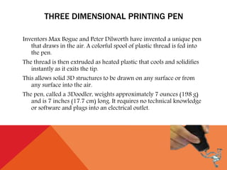 THREE DIMENSIONAL PRINTING PEN
Inventors Max Bogue and Peter Dilworth have invented a unique pen
that draws in the air. A colorful spool of plastic thread is fed into
the pen.
The thread is then extruded as heated plastic that cools and solidifies
instantly as it exits the tip.
This allows solid 3D structures to be drawn on any surface or from
any surface into the air.
The pen, called a 3Doodler, weights approximately 7 ounces (198 g)
and is 7 inches (17.7 cm) long. It requires no technical knowledge
or software and plugs into an electrical outlet.
 